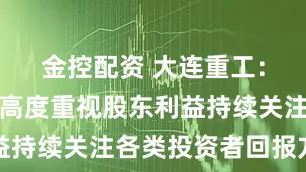 金控配资 大连重工：公司始终高度重视股东利益持续关注各类投资者回报方式