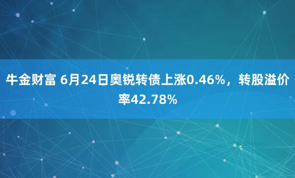 牛金财富 6月24日奥锐转债上涨0.46%，转股溢价率42.78%