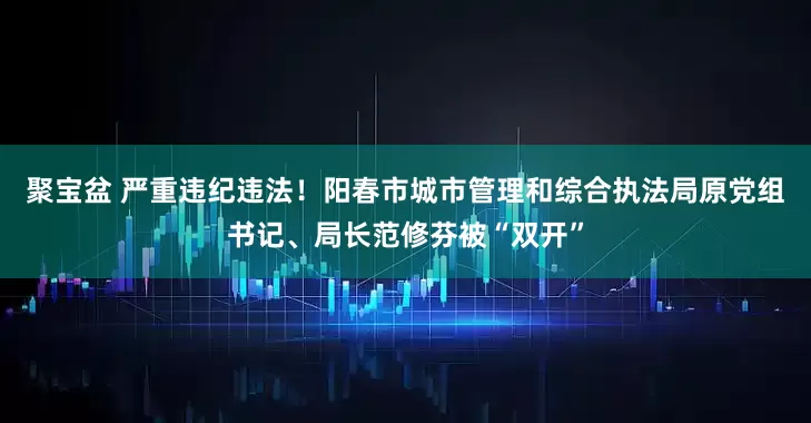 聚宝盆 严重违纪违法！阳春市城市管理和综合执法局原党组书记、局长范修芬被“双开”