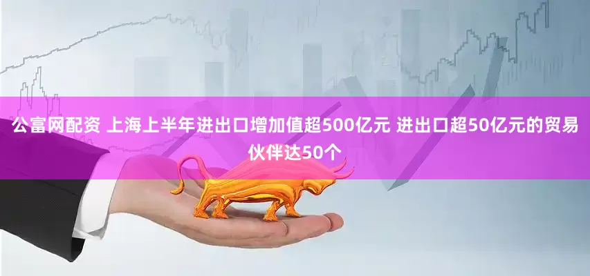 公富网配资 上海上半年进出口增加值超500亿元 进出口超50亿元的贸易伙伴达50个