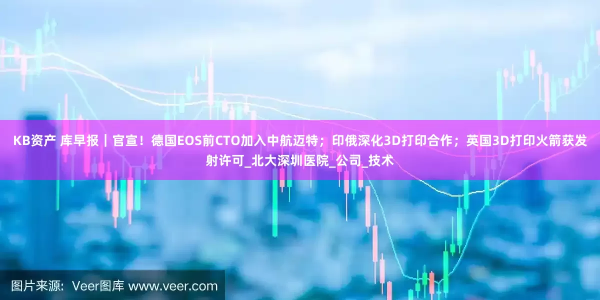 KB资产 库早报｜官宣！德国EOS前CTO加入中航迈特；印俄深化3D打印合作；英国3D打印火箭获发射许可_北大深圳医院_公司_技术