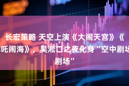 长宏策略 天空上演《大闹天宫》《哪吒闹海》，吴淞口之夜化身“空中剧场”