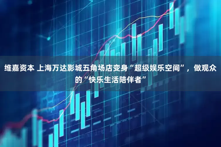 维嘉资本 上海万达影城五角场店变身“超级娱乐空间”，做观众的“快乐生活陪伴者”