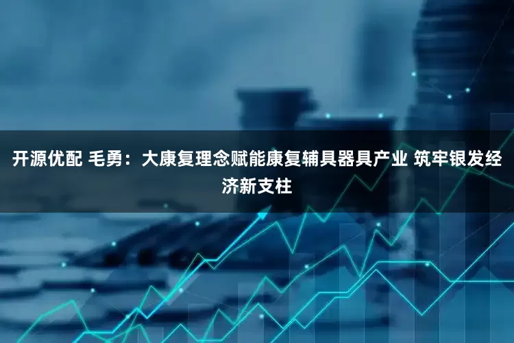 开源优配 毛勇：大康复理念赋能康复辅具器具产业 筑牢银发经济新支柱