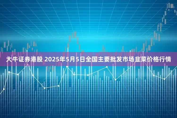 大牛证券港股 2025年5月5日全国主要批发市场韭菜价格行情