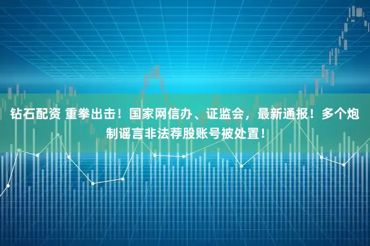 钻石配资 重拳出击！国家网信办、证监会，最新通报！多个炮制谣言非法荐股账号被处置！