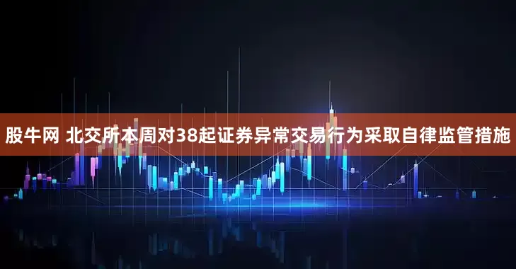 股牛网 北交所本周对38起证券异常交易行为采取自律监管措施